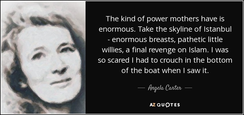 The kind of power mothers have is enormous. Take the skyline of Istanbul - enormous breasts, pathetic little willies, a final revenge on Islam. I was so scared I had to crouch in the bottom of the boat when I saw it. - Angela Carter