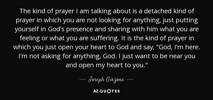 The kind of prayer I am talking about is a detached kind of prayer in which you are not looking for anything, just putting yourself in God's presence and sharing with him what you are feeling or what you are suffering. It is the kind of prayer in which you just open your heart to God and say, 