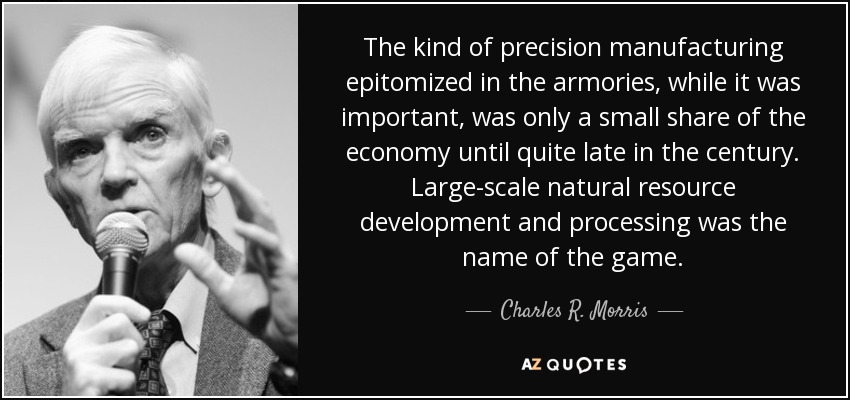 The kind of precision manufacturing epitomized in the armories, while it was important, was only a small share of the economy until quite late in the century. Large-scale natural resource development and processing was the name of the game. - Charles R. Morris