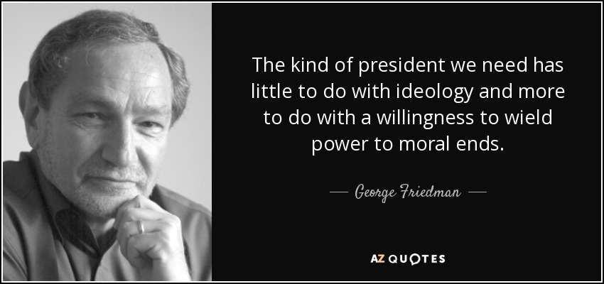 The kind of president we need has little to do with ideology and more to do with a willingness to wield power to moral ends. - George Friedman