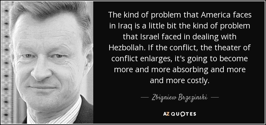 The kind of problem that America faces in Iraq is a little bit the kind of problem that Israel faced in dealing with Hezbollah. If the conflict, the theater of conflict enlarges, it's going to become more and more absorbing and more and more costly. - Zbigniew Brzezinski