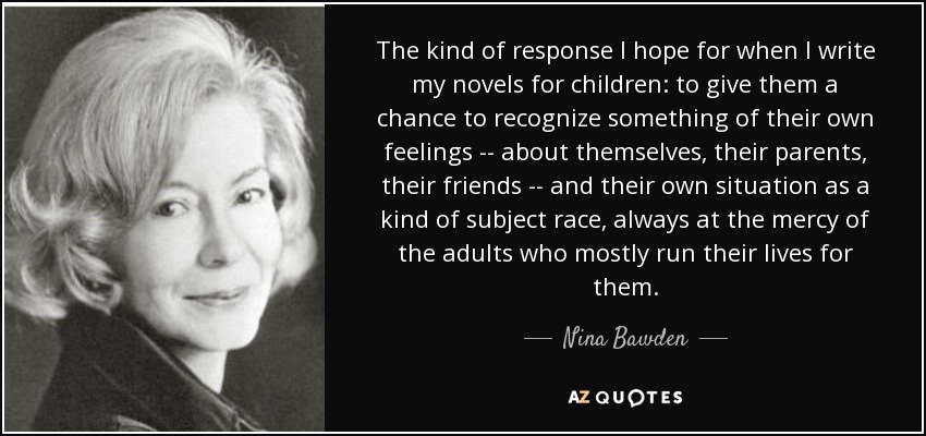 The kind of response I hope for when I write my novels for children: to give them a chance to recognize something of their own feelings -- about themselves, their parents, their friends -- and their own situation as a kind of subject race, always at the mercy of the adults who mostly run their lives for them. - Nina Bawden