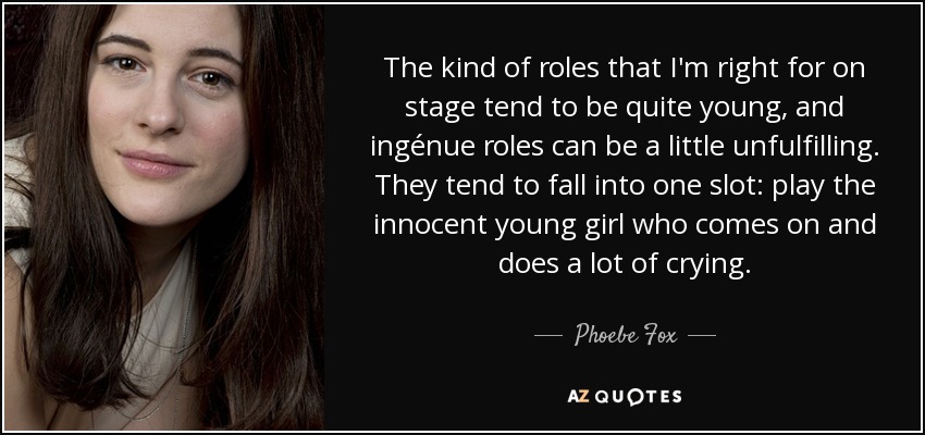 The kind of roles that I'm right for on stage tend to be quite young, and ingénue roles can be a little unfulfilling. They tend to fall into one slot: play the innocent young girl who comes on and does a lot of crying. - Phoebe Fox