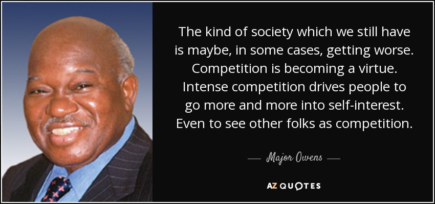 The kind of society which we still have is maybe, in some cases, getting worse. Competition is becoming a virtue. Intense competition drives people to go more and more into self-interest. Even to see other folks as competition. - Major Owens