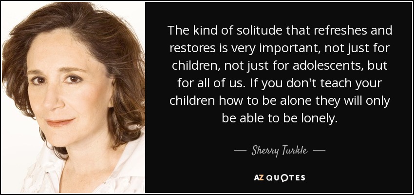 The kind of solitude that refreshes and restores is very important, not just for children, not just for adolescents, but for all of us. If you don't teach your children how to be alone they will only be able to be lonely. - Sherry Turkle
