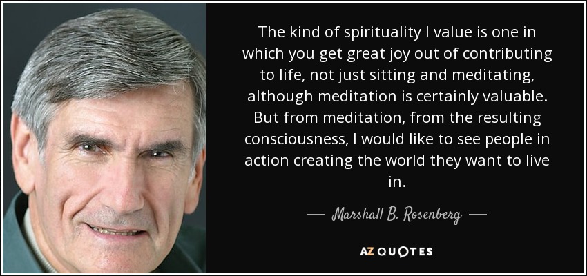 The kind of spirituality I value is one in which you get great joy out of contributing to life, not just sitting and meditating, although meditation is certainly valuable. But from meditation, from the resulting consciousness, I would like to see people in action creating the world they want to live in. - Marshall B. Rosenberg