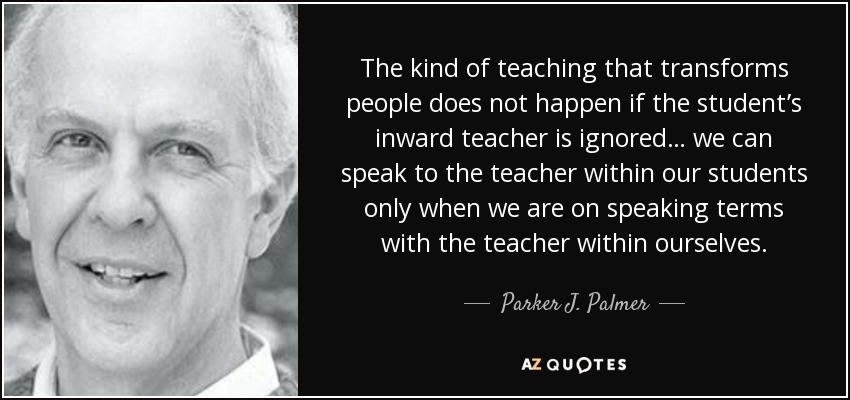 The kind of teaching that transforms people does not happen if the student’s inward teacher is ignored… we can speak to the teacher within our students only when we are on speaking terms with the teacher within ourselves. - Parker J. Palmer