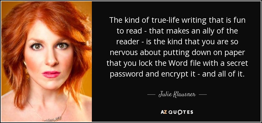 The kind of true-life writing that is fun to read - that makes an ally of the reader - is the kind that you are so nervous about putting down on paper that you lock the Word file with a secret password and encrypt it - and all of it. - Julie Klausner