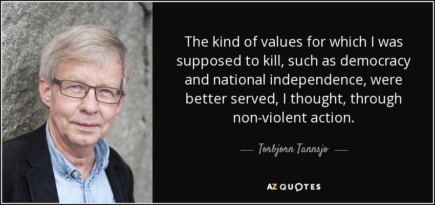 The kind of values for which I was supposed to kill, such as democracy and national independence, were better served, I thought, through non-violent action. - Torbjorn Tannsjo