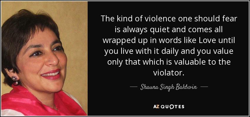 The kind of violence one should fear is always quiet and comes all wrapped up in words like Love until you live with it daily and you value only that which is valuable to the violator. - Shauna Singh Baldwin