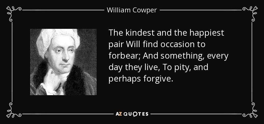 The kindest and the happiest pair Will find occasion to forbear; And something, every day they live, To pity, and perhaps forgive. - William Cowper