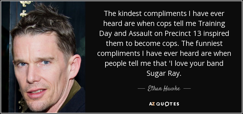 The kindest compliments I have ever heard are when cops tell me Training Day and Assault on Precinct 13 inspired them to become cops. The funniest compliments I have ever heard are when people tell me that 'I love your band Sugar Ray. - Ethan Hawke