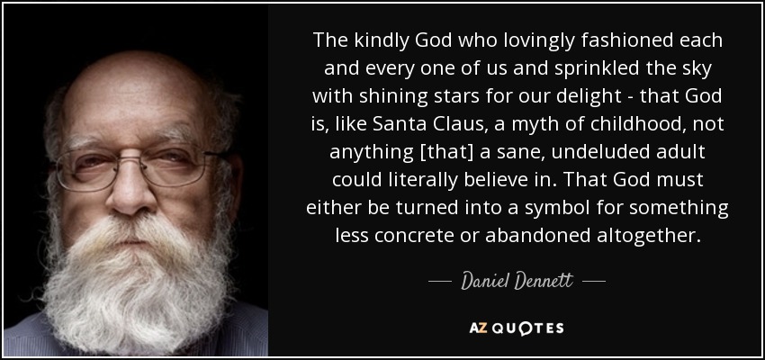 The kindly God who lovingly fashioned each and every one of us and sprinkled the sky with shining stars for our delight - that God is, like Santa Claus, a myth of childhood, not anything [that] a sane, undeluded adult could literally believe in. That God must either be turned into a symbol for something less concrete or abandoned altogether. - Daniel Dennett