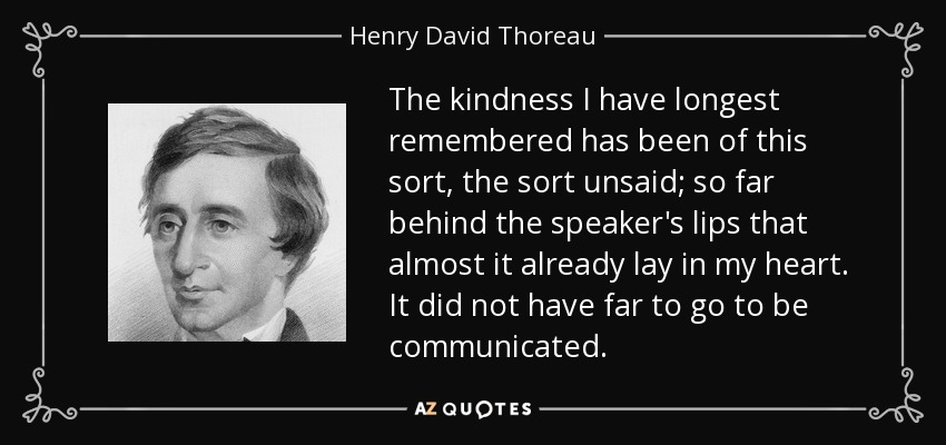 The kindness I have longest remembered has been of this sort, the sort unsaid; so far behind the speaker's lips that almost it already lay in my heart. It did not have far to go to be communicated. - Henry David Thoreau