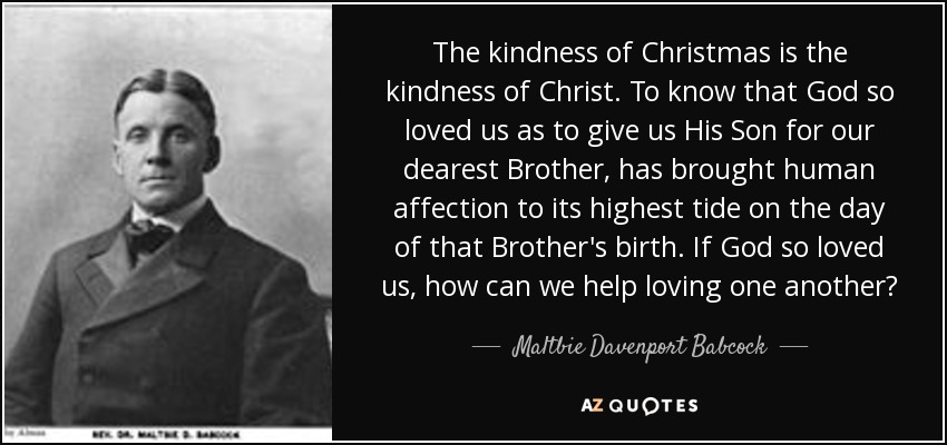 The kindness of Christmas is the kindness of Christ. To know that God so loved us as to give us His Son for our dearest Brother, has brought human affection to its highest tide on the day of that Brother's birth. If God so loved us, how can we help loving one another? - Maltbie Davenport Babcock