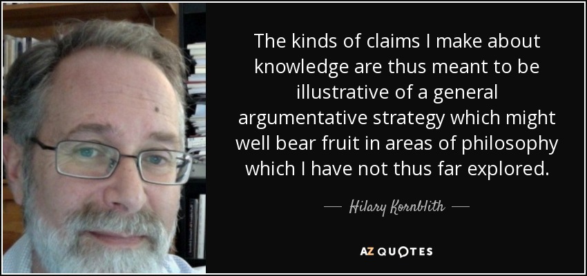 The kinds of claims I make about knowledge are thus meant to be illustrative of a general argumentative strategy which might well bear fruit in areas of philosophy which I have not thus far explored. - Hilary Kornblith
