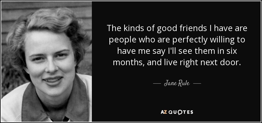 The kinds of good friends I have are people who are perfectly willing to have me say I'll see them in six months, and live right next door. - Jane Rule
