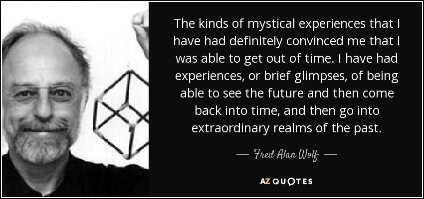 The kinds of mystical experiences that I have had definitely convinced me that I was able to get out of time. I have had experiences, or brief glimpses, of being able to see the future and then come back into time, and then go into extraordinary realms of the past. - Fred Alan Wolf