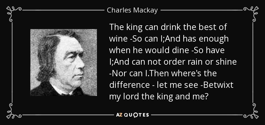 The king can drink the best of wine -So can I;And has enough when he would dine -So have I;And can not order rain or shine -Nor can I.Then where's the difference - let me see -Betwixt my lord the king and me? - Charles Mackay