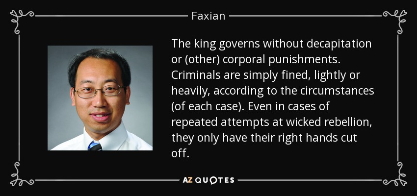 The king governs without decapitation or (other) corporal punishments. Criminals are simply fined, lightly or heavily, according to the circumstances (of each case). Even in cases of repeated attempts at wicked rebellion, they only have their right hands cut off. - Faxian