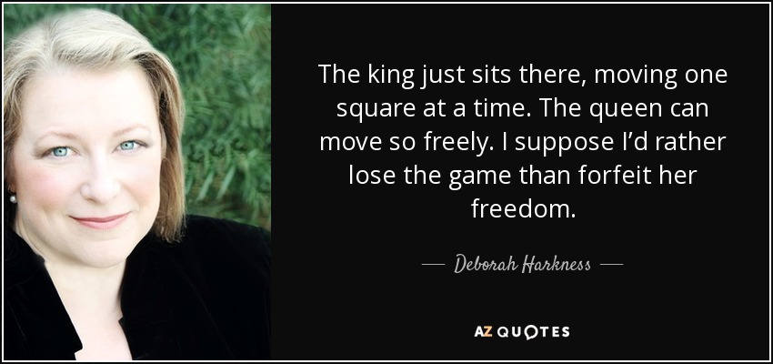 The king just sits there, moving one square at a time. The queen can move so freely. I suppose I’d rather lose the game than forfeit her freedom. - Deborah Harkness