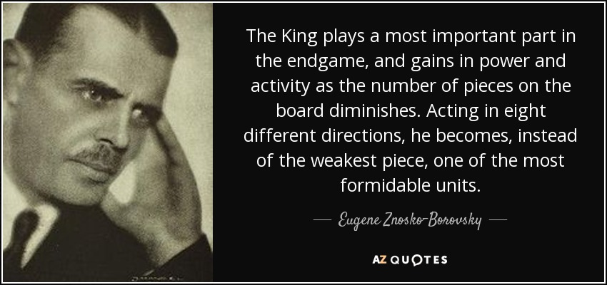 The King plays a most important part in the endgame, and gains in power and activity as the number of pieces on the board diminishes. Acting in eight different directions, he becomes, instead of the weakest piece, one of the most formidable units. - Eugene Znosko-Borovsky