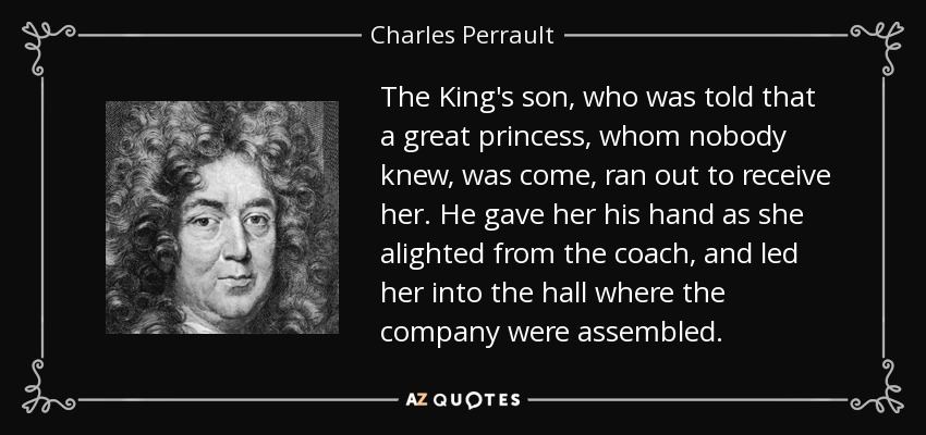 The King's son, who was told that a great princess, whom nobody knew, was come, ran out to receive her. He gave her his hand as she alighted from the coach, and led her into the hall where the company were assembled. - Charles Perrault