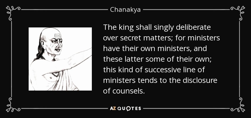 The king shall singly deliberate over secret matters; for ministers have their own ministers, and these latter some of their own; this kind of successive line of ministers tends to the disclosure of counsels. - Chanakya