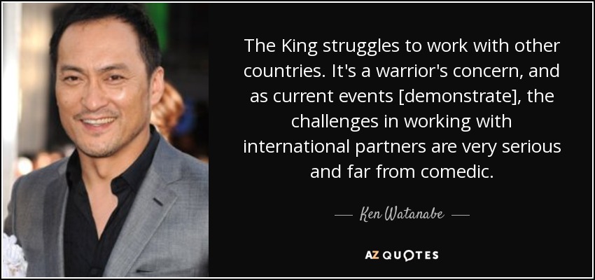 The King struggles to work with other countries. It's a warrior's concern, and as current events [demonstrate], the challenges in working with international partners are very serious and far from comedic. - Ken Watanabe
