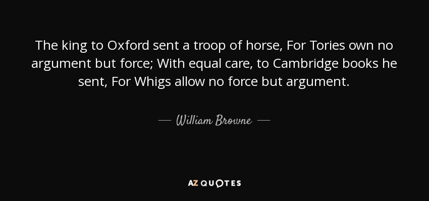 The king to Oxford sent a troop of horse, For Tories own no argument but force; With equal care, to Cambridge books he sent, For Whigs allow no force but argument. - William Browne