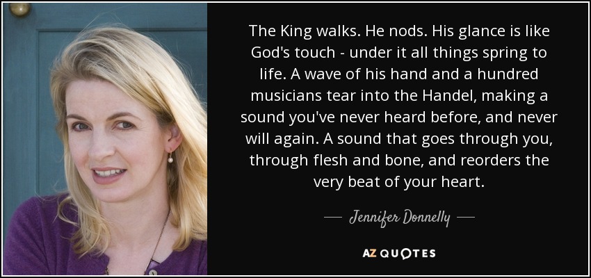 The King walks. He nods. His glance is like God's touch - under it all things spring to life. A wave of his hand and a hundred musicians tear into the Handel, making a sound you've never heard before, and never will again. A sound that goes through you, through flesh and bone, and reorders the very beat of your heart. - Jennifer Donnelly