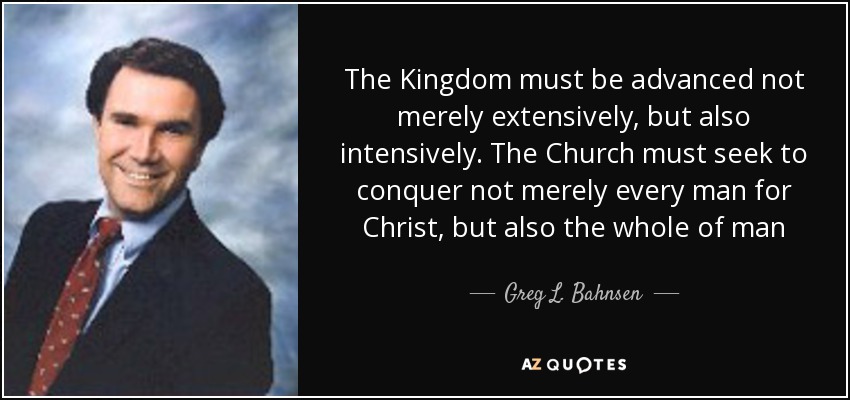 The Kingdom must be advanced not merely extensively, but also intensively. The Church must seek to conquer not merely every man for Christ, but also the whole of man - Greg L. Bahnsen