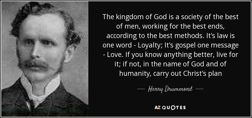 The kingdom of God is a society of the best of men, working for the best ends, according to the best methods. It's law is one word - Loyalty; It's gospel one message - Love. If you know anything better, live for it; if not, in the name of God and of humanity, carry out Christ's plan - Henry Drummond