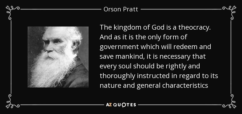 The kingdom of God is a theocracy. And as it is the only form of government which will redeem and save mankind, it is necessary that every soul should be rightly and thoroughly instructed in regard to its nature and general characteristics - Orson Pratt