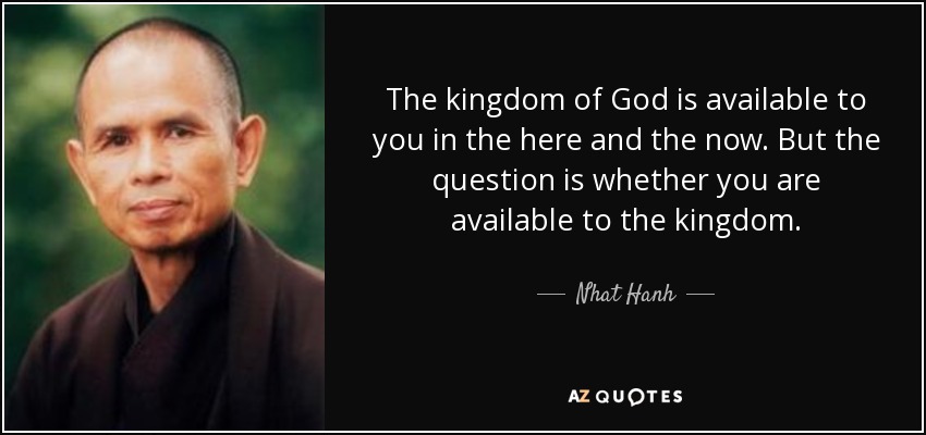 The kingdom of God is available to you in the here and the now. But the question is whether you are available to the kingdom. - Nhat Hanh