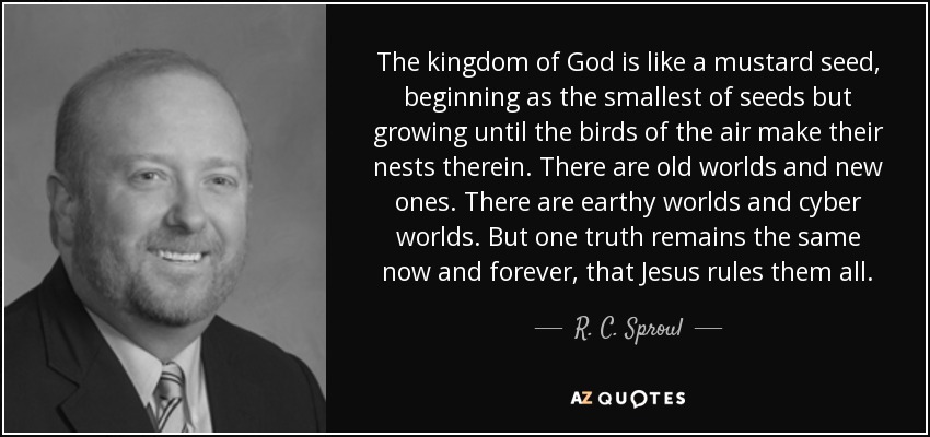The kingdom of God is like a mustard seed, beginning as the smallest of seeds but growing until the birds of the air make their nests therein. There are old worlds and new ones. There are earthy worlds and cyber worlds. But one truth remains the same now and forever, that Jesus rules them all. - R. C. Sproul, Jr.