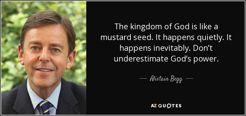 The kingdom of God is like a mustard seed. It happens quietly. It happens inevitably. Don’t underestimate God’s power. - Alistair Begg