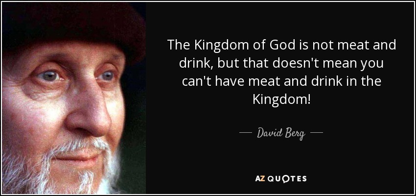 The Kingdom of God is not meat and drink, but that doesn't mean you can't have meat and drink in the Kingdom! - David Berg