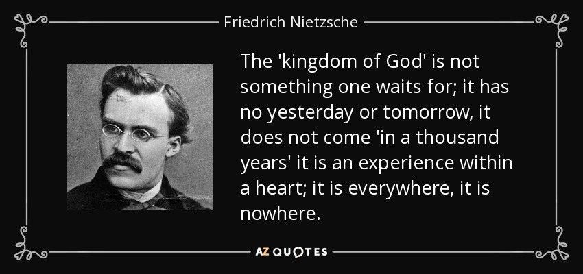 The 'kingdom of God' is not something one waits for; it has no yesterday or tomorrow, it does not come 'in a thousand years' it is an experience within a heart; it is everywhere, it is nowhere. - Friedrich Nietzsche