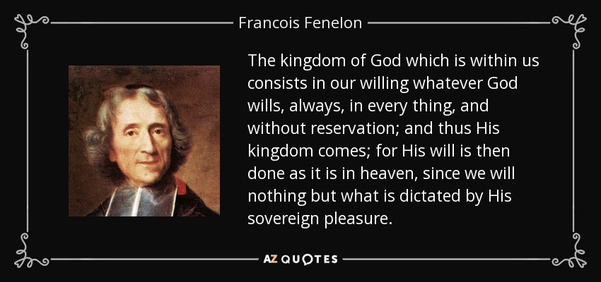 The kingdom of God which is within us consists in our willing whatever God wills, always, in every thing, and without reservation; and thus His kingdom comes; for His will is then done as it is in heaven, since we will nothing but what is dictated by His sovereign pleasure. - Francois Fenelon