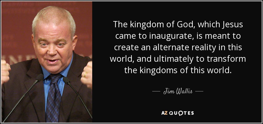 The kingdom of God, which Jesus came to inaugurate, is meant to create an alternate reality in this world, and ultimately to transform the kingdoms of this world. - Jim Wallis