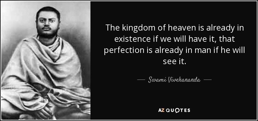 The kingdom of heaven is already in existence if we will have it, that perfection is already in man if he will see it. - Swami Vivekananda