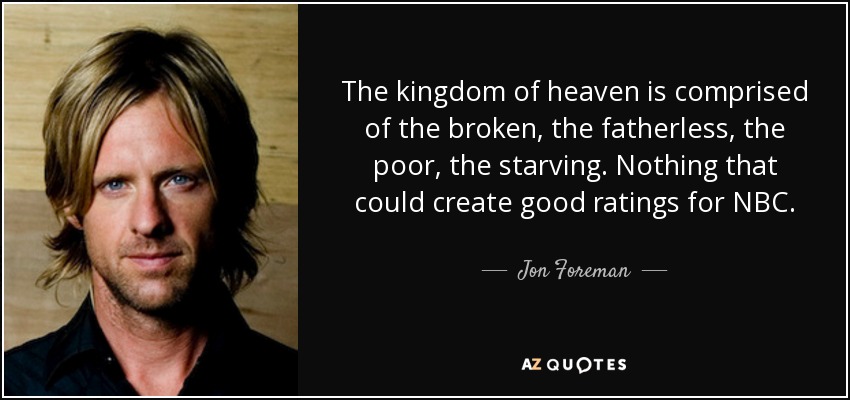 The kingdom of heaven is comprised of the broken, the fatherless, the poor, the starving. Nothing that could create good ratings for NBC. - Jon Foreman