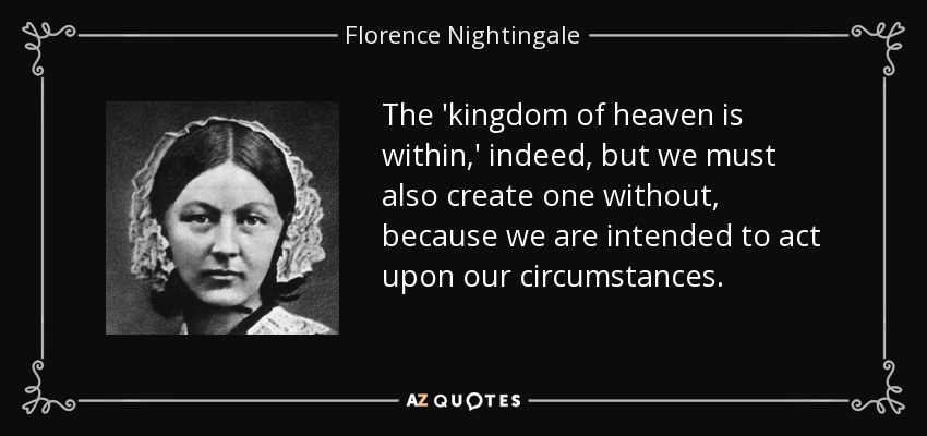 The 'kingdom of heaven is within,' indeed, but we must also create one without, because we are intended to act upon our circumstances. - Florence Nightingale