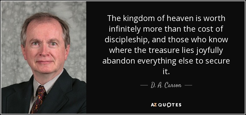 The kingdom of heaven is worth infinitely more than the cost of discipleship, and those who know where the treasure lies joyfully abandon everything else to secure it. - D. A. Carson