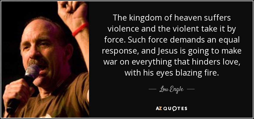 The kingdom of heaven suffers violence and the violent take it by force. Such force demands an equal response, and Jesus is going to make war on everything that hinders love, with his eyes blazing fire. - Lou Engle