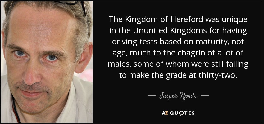 The Kingdom of Hereford was unique in the Ununited Kingdoms for having driving tests based on maturity, not age, much to the chagrin of a lot of males, some of whom were still failing to make the grade at thirty-two. - Jasper Fforde