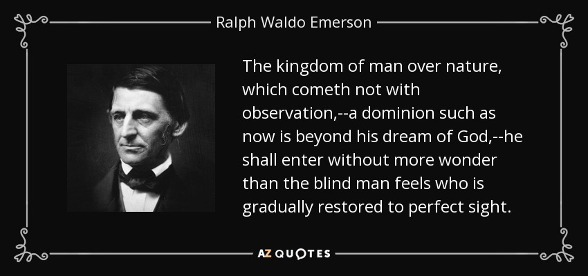 The kingdom of man over nature, which cometh not with observation,--a dominion such as now is beyond his dream of God,--he shall enter without more wonder than the blind man feels who is gradually restored to perfect sight. - Ralph Waldo Emerson