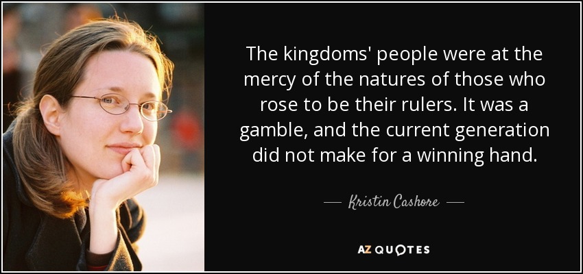 The kingdoms' people were at the mercy of the natures of those who rose to be their rulers. It was a gamble, and the current generation did not make for a winning hand. - Kristin Cashore