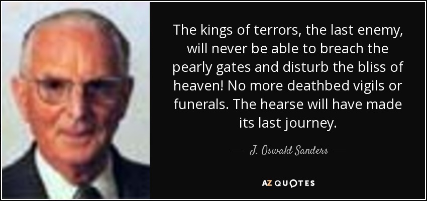 The kings of terrors, the last enemy, will never be able to breach the pearly gates and disturb the bliss of heaven! No more deathbed vigils or funerals. The hearse will have made its last journey. - J. Oswald Sanders